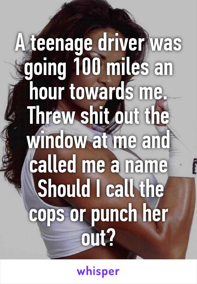 A teenage driver was going 100 miles an hour towards me. Threw shit out the window at me and called me a name
 Should I call the cops or punch her out?