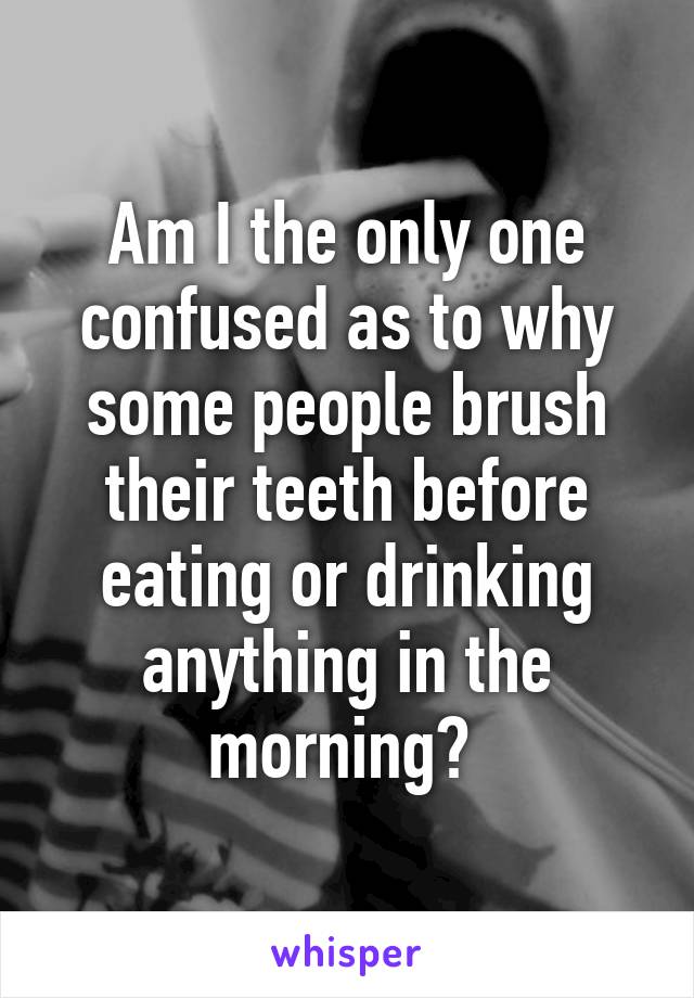 Am I the only one confused as to why some people brush their teeth before eating or drinking anything in the morning? 