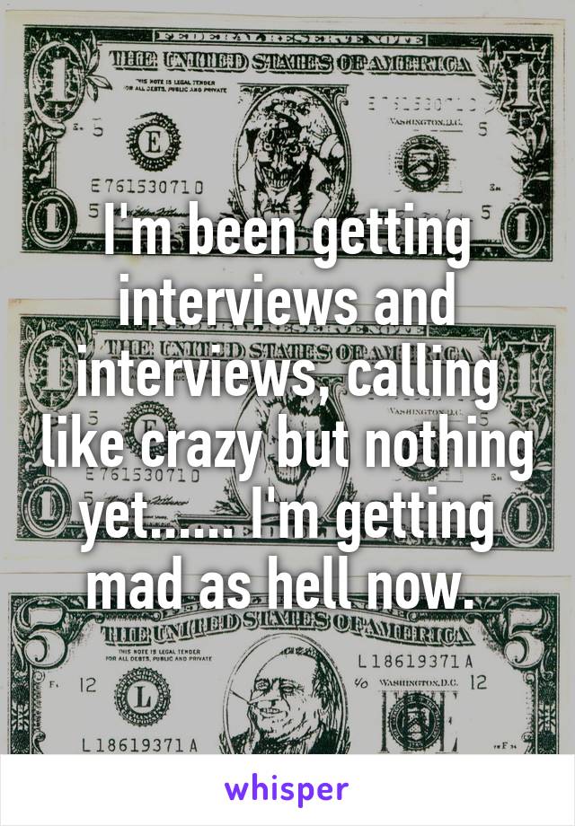 I'm been getting interviews and interviews, calling like crazy but nothing yet...... I'm getting mad as hell now. 