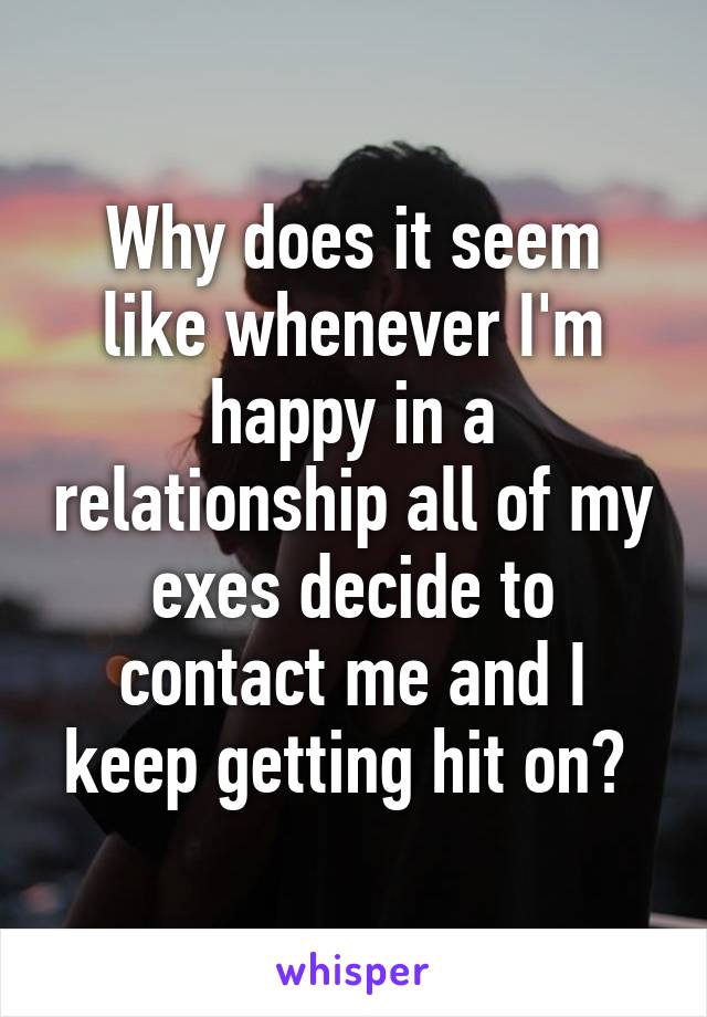 Why does it seem like whenever I'm happy in a relationship all of my exes decide to contact me and I keep getting hit on? 