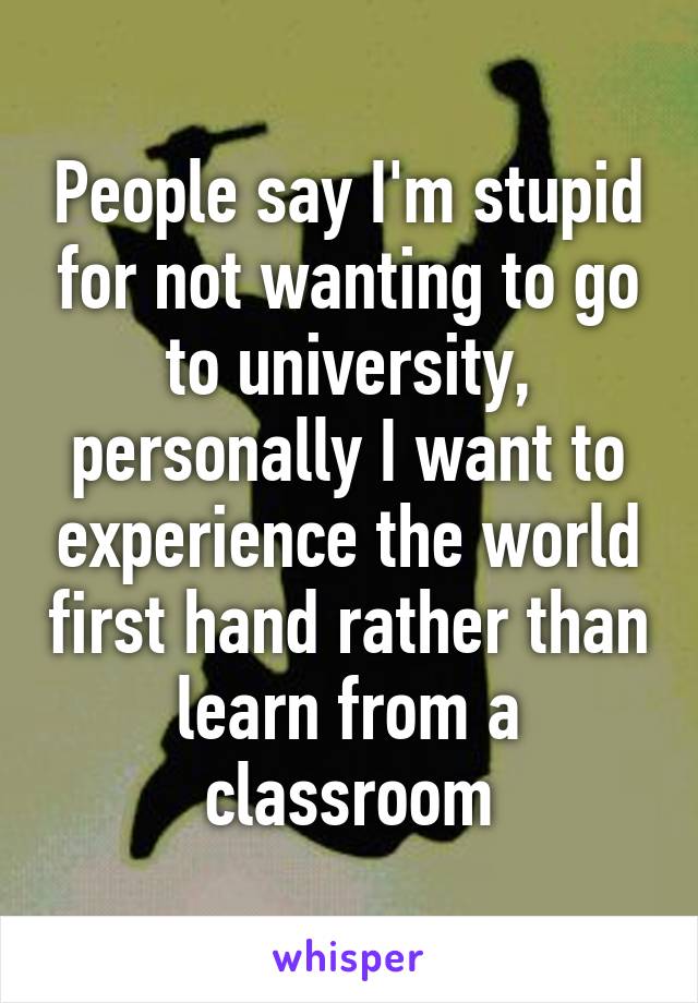 People say I'm stupid for not wanting to go to university, personally I want to experience the world first hand rather than learn from a classroom