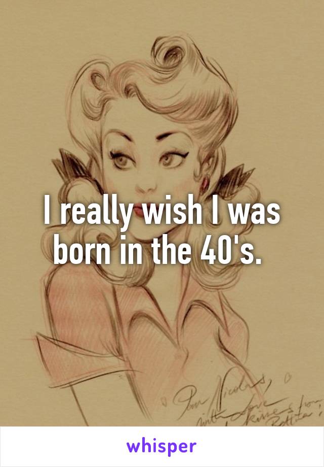 I really wish I was born in the 40's. 