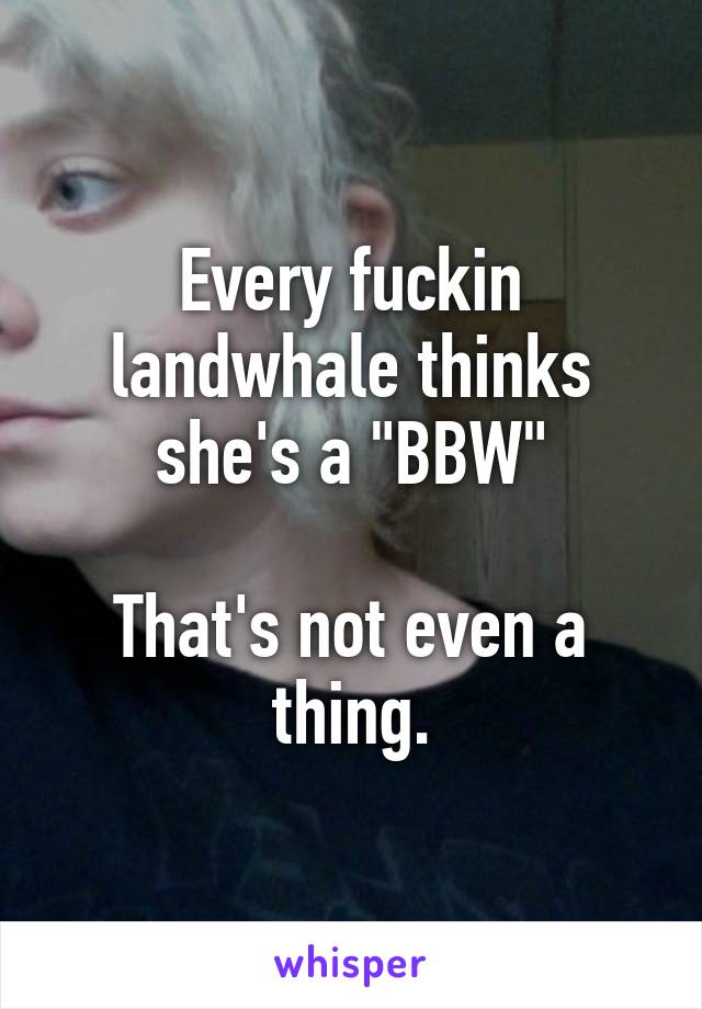 Every fuckin landwhale thinks she's a "BBW"

That's not even a thing.