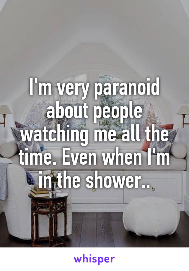 I'm very paranoid about people watching me all the time. Even when I'm in the shower..