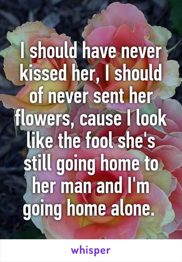 I should have never kissed her, I should of never sent her flowers, cause I look like the fool she's still going home to her man and I'm going home alone. 