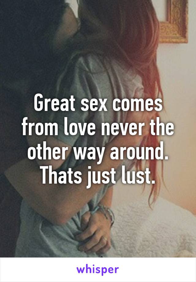 Great sex comes from love never the other way around. Thats just lust.