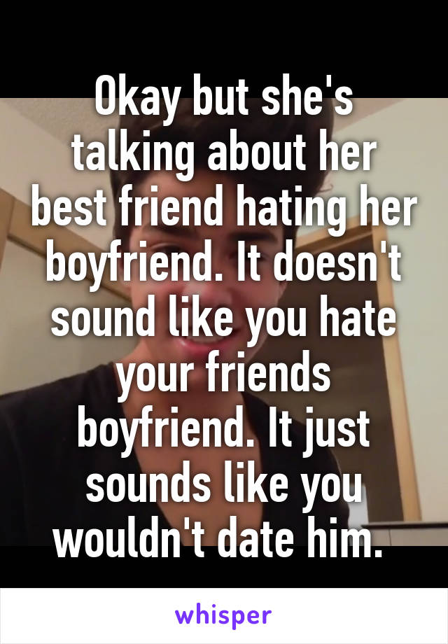 Okay but she's talking about her best friend hating her boyfriend. It doesn't sound like you hate your friends boyfriend. It just sounds like you wouldn't date him. 