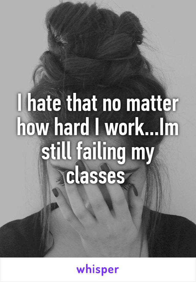 I hate that no matter how hard I work...Im still failing my classes 