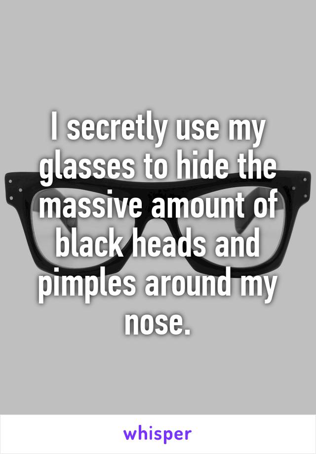 I secretly use my glasses to hide the massive amount of black heads and pimples around my nose.