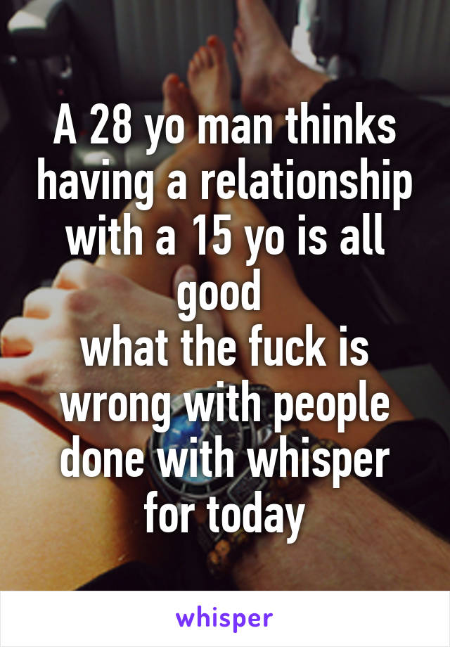 A 28 yo man thinks having a relationship with a 15 yo is all good 
what the fuck is wrong with people
done with whisper for today