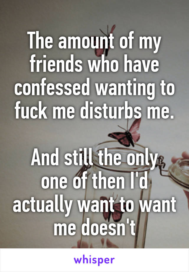 The amount of my friends who have confessed wanting to fuck me disturbs me.

And still the only one of then I'd actually want to want me doesn't