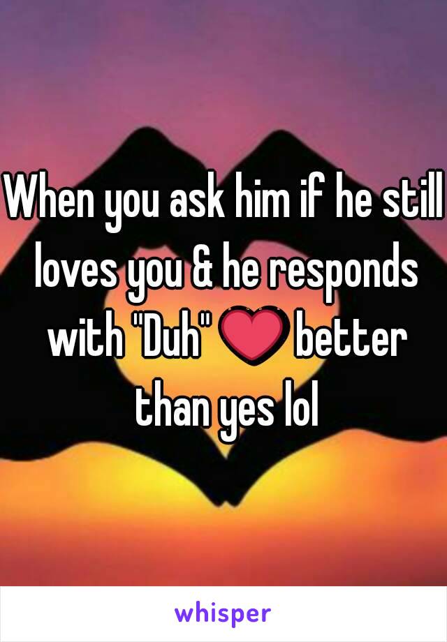 When you ask him if he still loves you & he responds with "Duh" ❤ better than yes lol