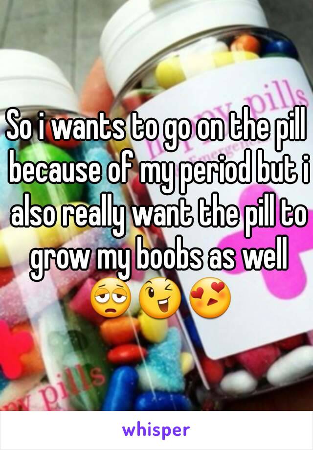 So i wants to go on the pill because of my period but i also really want the pill to grow my boobs as well 😩😉😍