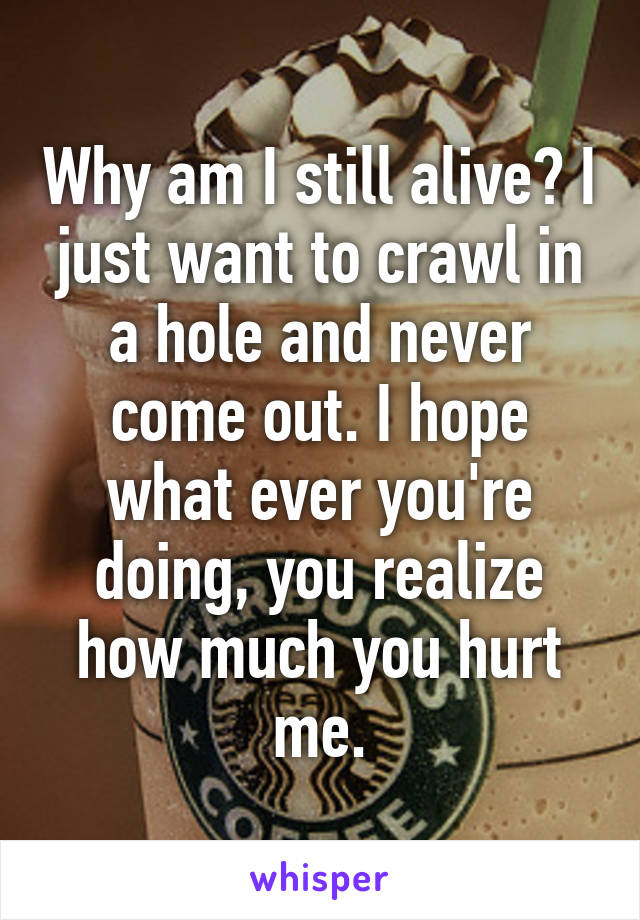 Why am I still alive? I just want to crawl in a hole and never come out. I hope what ever you're doing, you realize how much you hurt me.