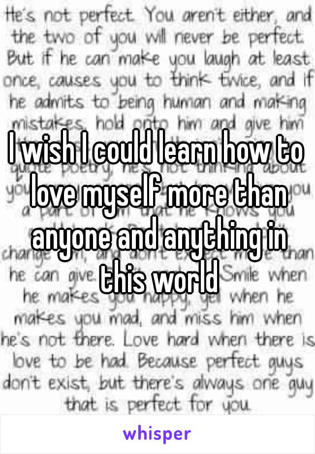 I wish I could learn how to love myself more than anyone and anything in this world