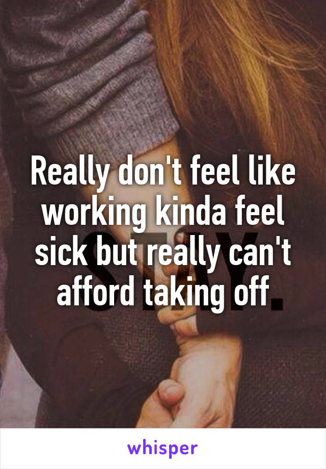 Really don't feel like working kinda feel sick but really can't afford taking off