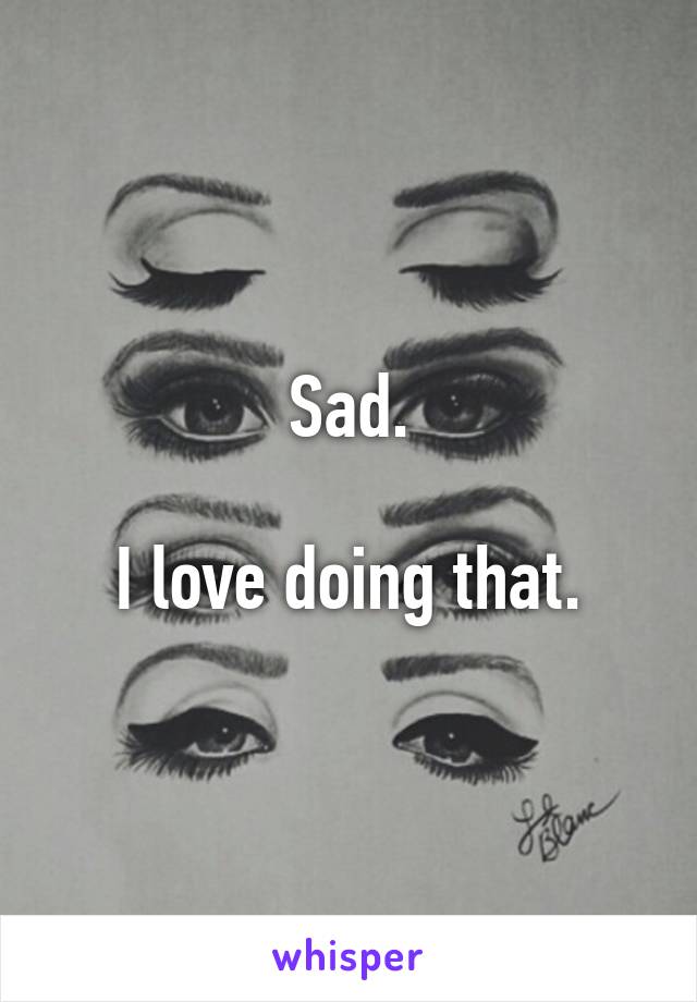 Sad.

I love doing that.