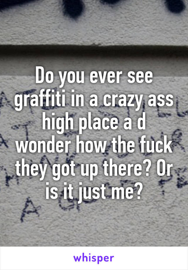 Do you ever see graffiti in a crazy ass high place a d wonder how the fuck they got up there? Or is it just me?