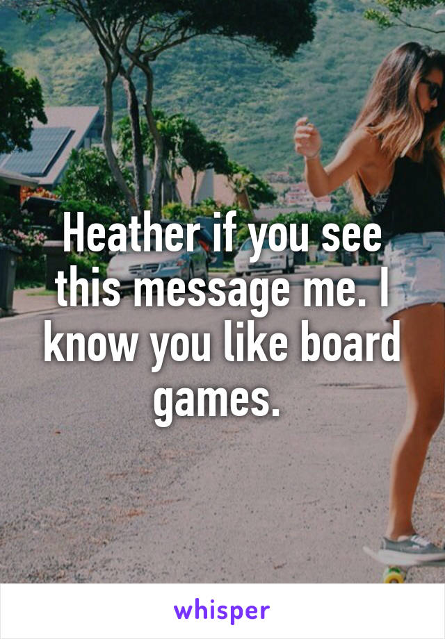 Heather if you see this message me. I know you like board games. 