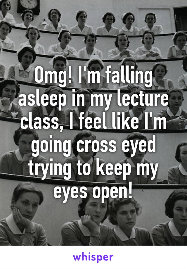 Omg! I'm falling asleep in my lecture class, I feel like I'm going cross eyed trying to keep my eyes open!