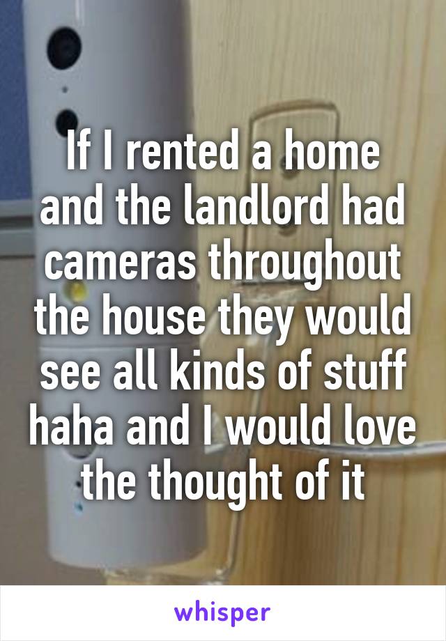 If I rented a home and the landlord had cameras throughout the house they would see all kinds of stuff haha and I would love the thought of it