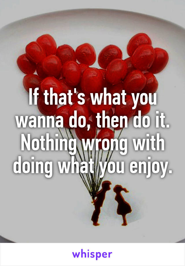 If that's what you wanna do, then do it. Nothing wrong with doing what you enjoy.