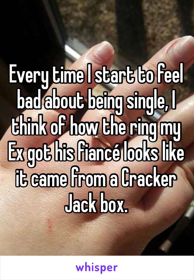 Every time I start to feel bad about being single, I think of how the ring my Ex got his fiancé looks like it came from a Cracker Jack box. 