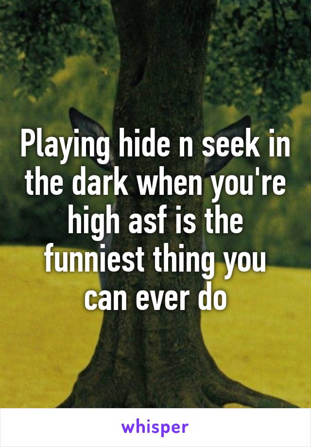 Playing hide n seek in the dark when you're high asf is the funniest thing you can ever do