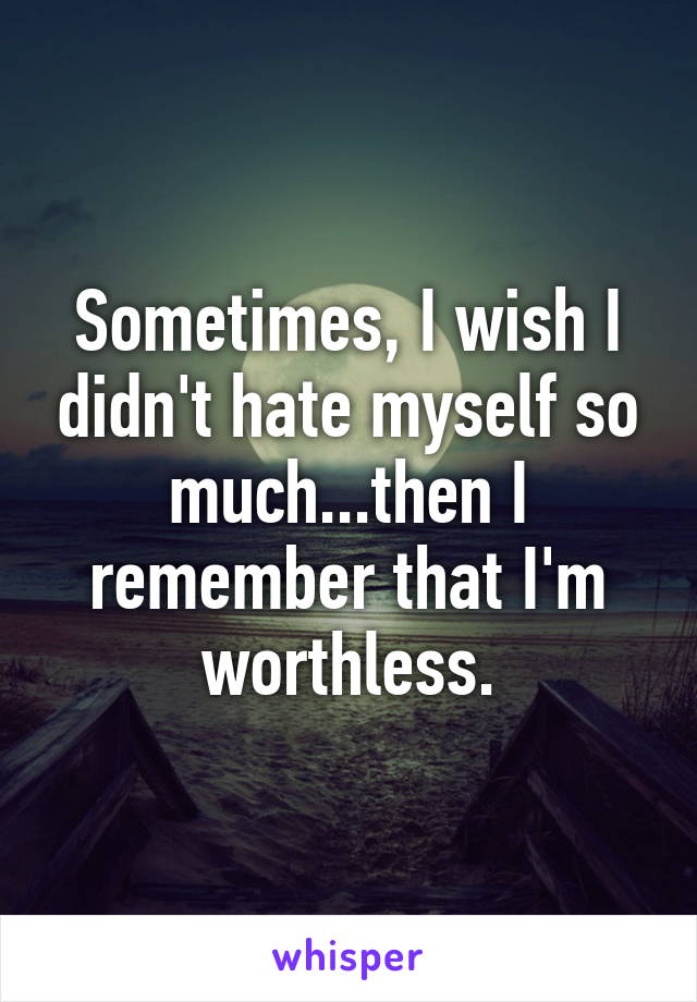 Sometimes, I wish I didn't hate myself so much...then I remember that I'm worthless.