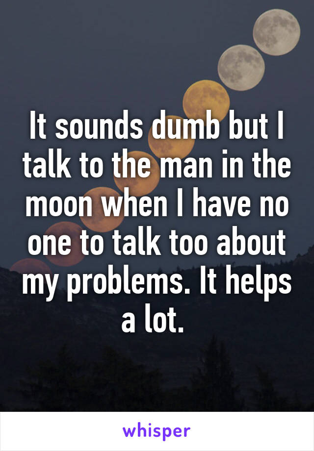 It sounds dumb but I talk to the man in the moon when I have no one to talk too about my problems. It helps a lot. 