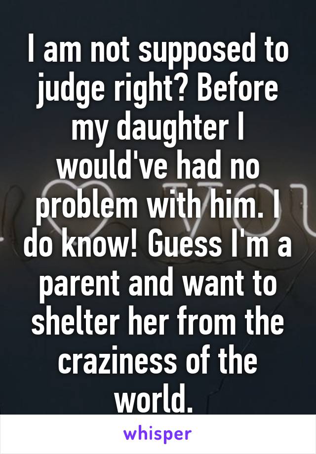 I am not supposed to judge right? Before my daughter I would've had no problem with him. I do know! Guess I'm a parent and want to shelter her from the craziness of the world. 