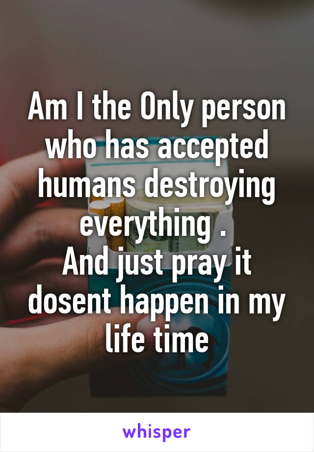 Am I the Only person who has accepted humans destroying everything . 
And just pray it dosent happen in my life time