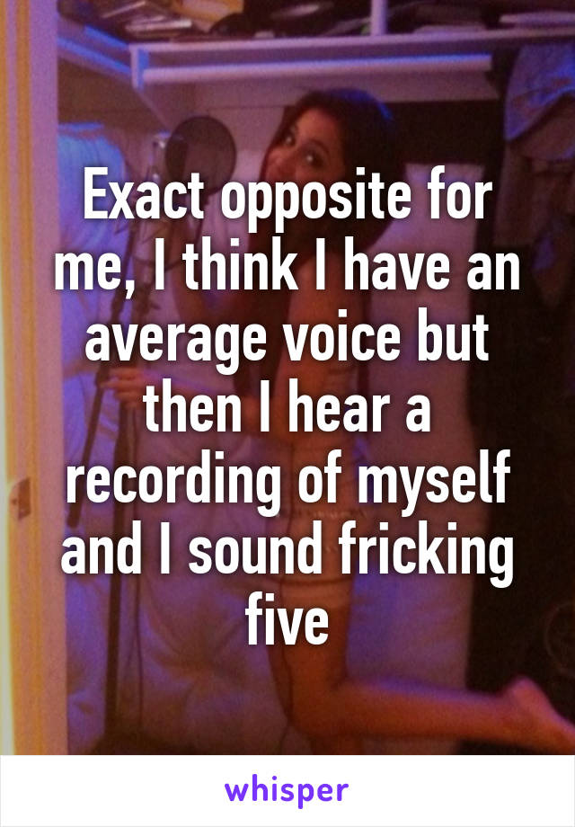 Exact opposite for me, I think I have an average voice but then I hear a recording of myself and I sound fricking five