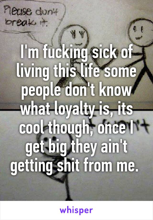 I'm fucking sick of living this life some people don't know what loyalty is, its cool though, once I get big they ain't getting shit from me. 