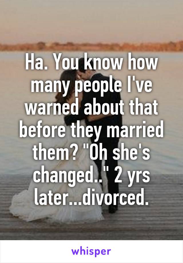 Ha. You know how many people I've warned about that before they married them? "Oh she's changed.." 2 yrs later...divorced.