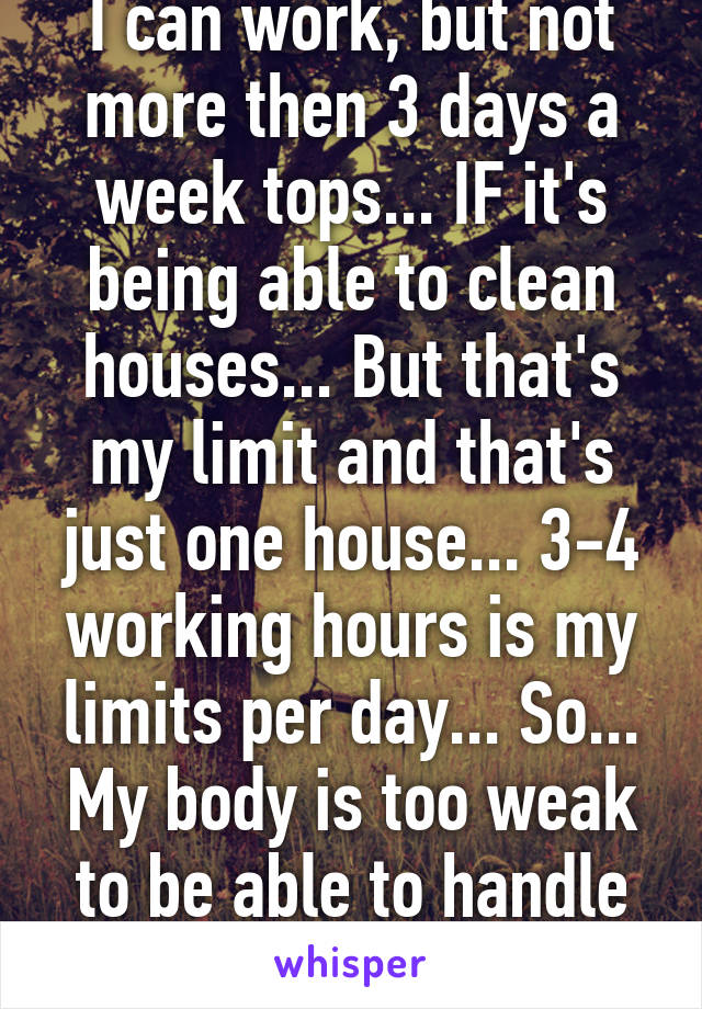 I can work, but not more then 3 days a week tops... IF it's being able to clean houses... But that's my limit and that's just one house... 3-4 working hours is my limits per day... So... My body is too weak to be able to handle what most can.