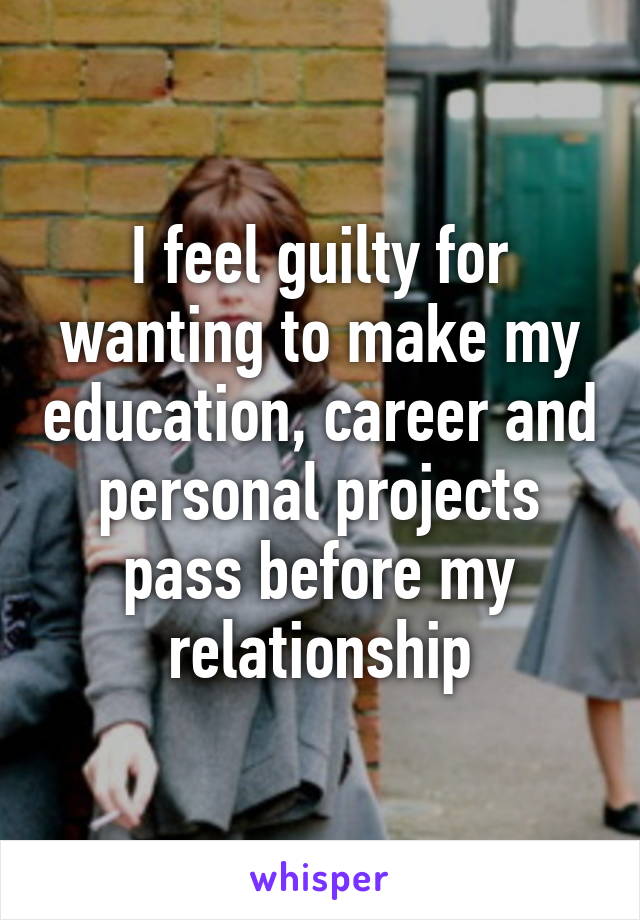 I feel guilty for wanting to make my education, career and personal projects pass before my relationship