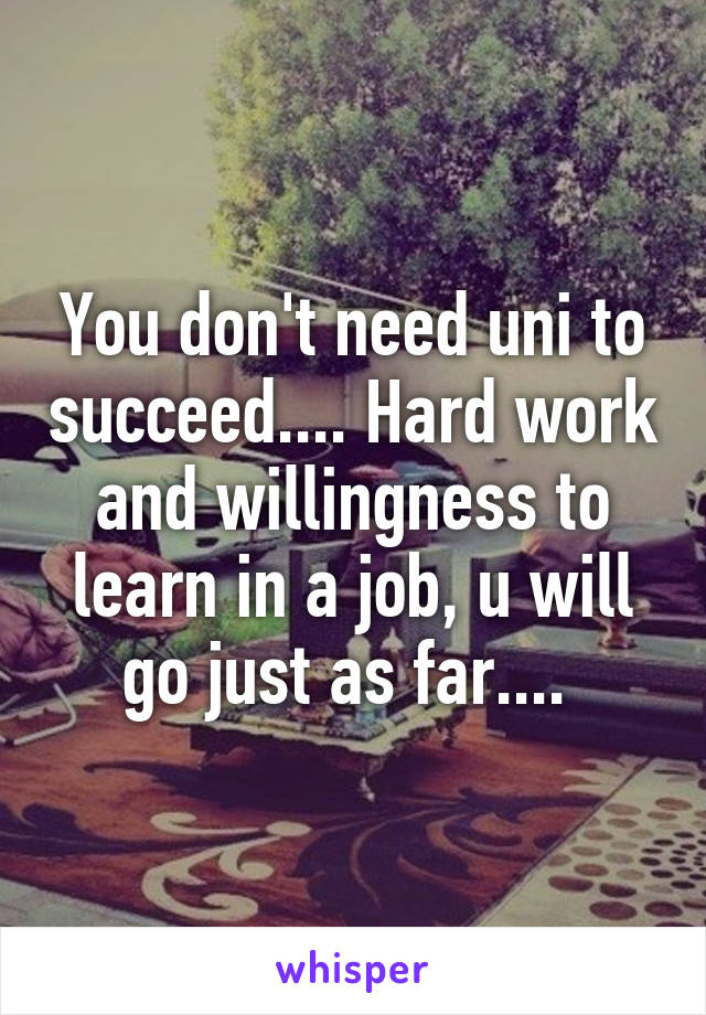 You don't need uni to succeed.... Hard work and willingness to learn in a job, u will go just as far.... 