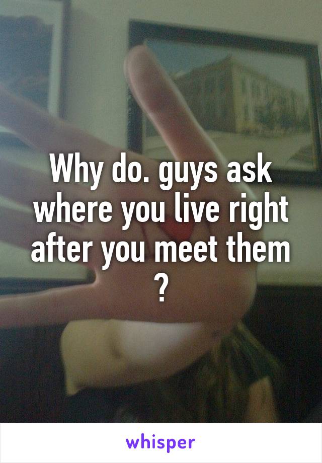 Why do. guys ask where you live right after you meet them ?