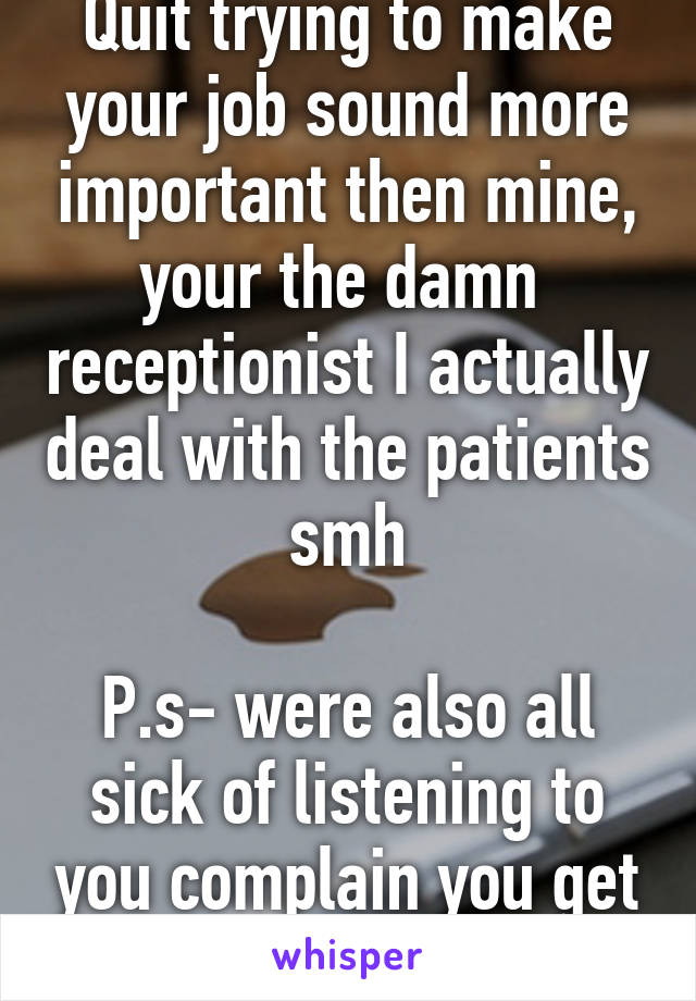 Quit trying to make your job sound more important then mine, your the damn  receptionist I actually deal with the patients  smh 

P.s- were also all sick of listening to you complain you get no sleep every night 