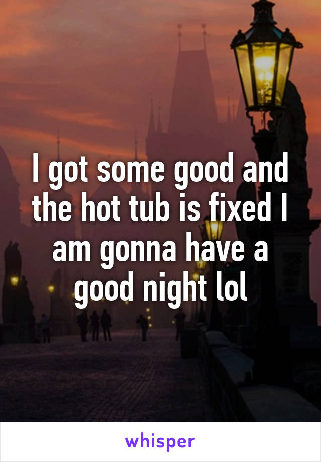 I got some good and the hot tub is fixed I am gonna have a good night lol