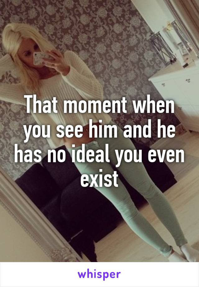 That moment when you see him and he has no ideal you even exist