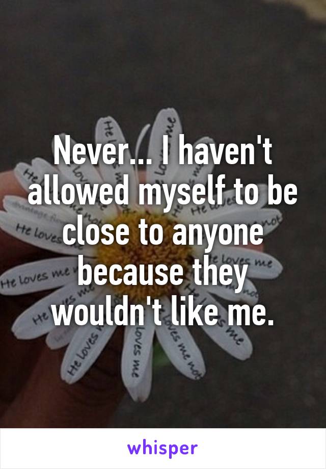 Never... I haven't allowed myself to be close to anyone because they wouldn't like me.