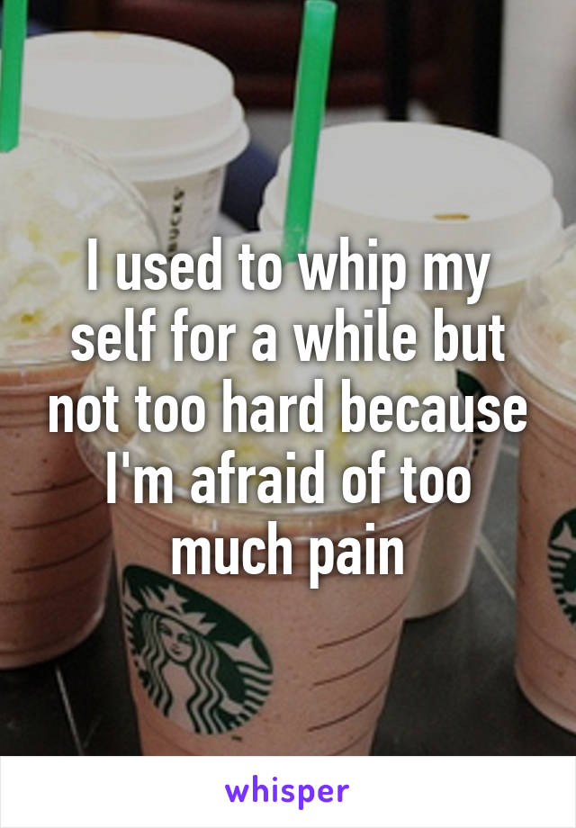 I used to whip my self for a while but not too hard because I'm afraid of too much pain