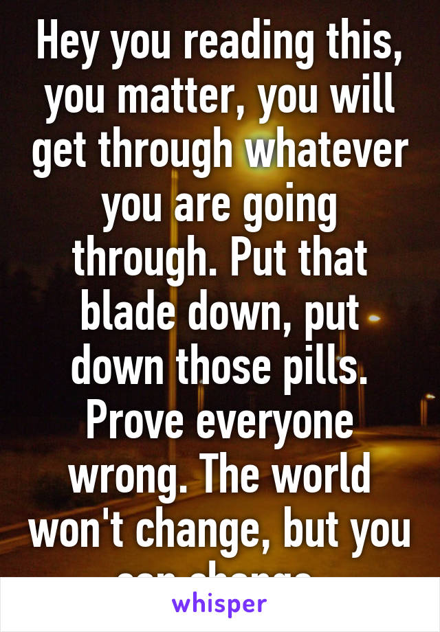 Hey you reading this, you matter, you will get through whatever you are going through. Put that blade down, put down those pills. Prove everyone wrong. The world won't change, but you can change.