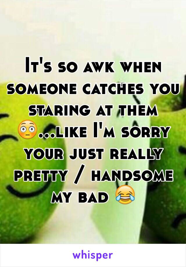 It's so awk when someone catches you staring at them 😳...like I'm sorry your just really pretty / handsome my bad 😂