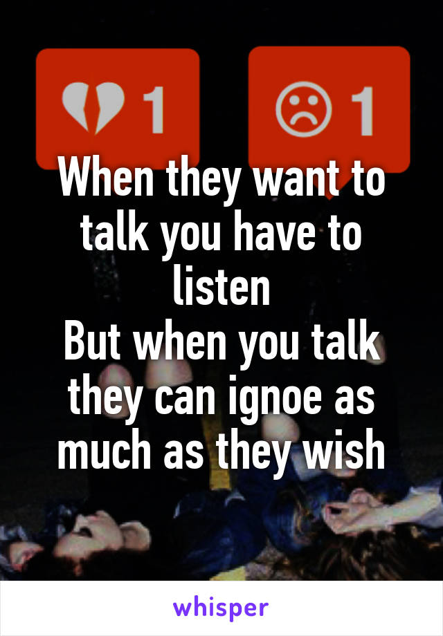 When they want to talk you have to listen
But when you talk they can ignoe as much as they wish