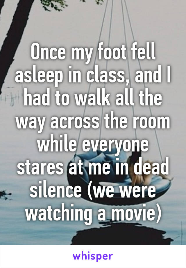 Once my foot fell asleep in class, and I had to walk all the way across the room while everyone stares at me in dead silence (we were watching a movie)