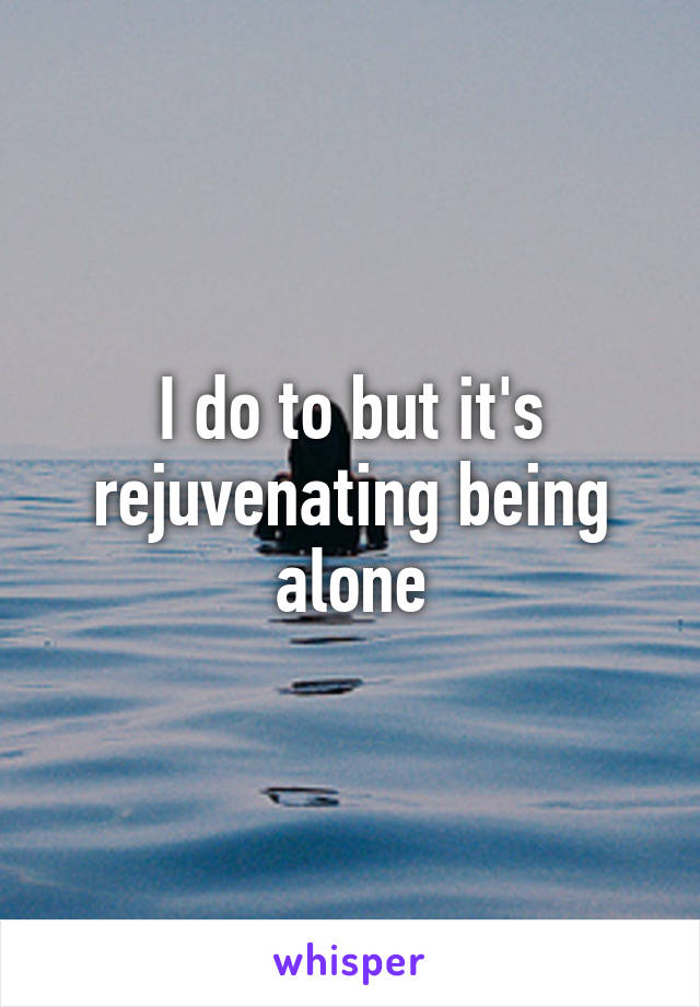 I do to but it's rejuvenating being alone