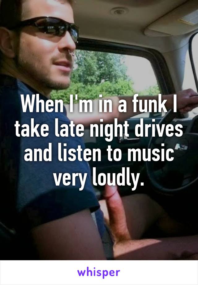 When I'm in a funk I take late night drives and listen to music very loudly.